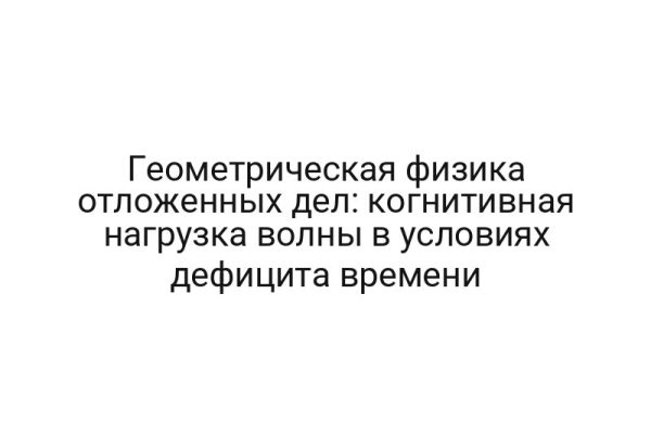 Геометрическая физика отложенных дел: когнитивная нагрузка волны в условиях дефицита времени