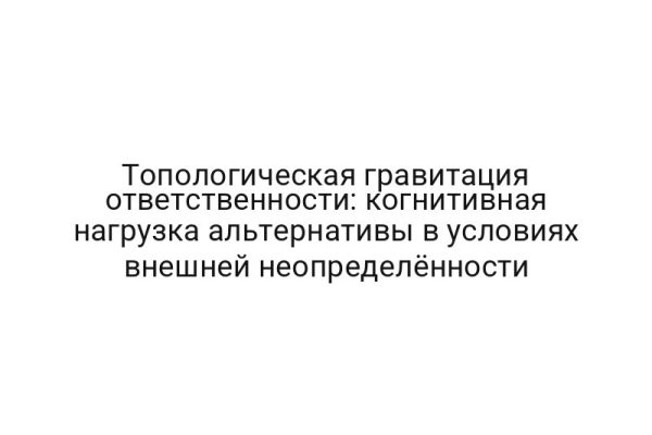 Топологическая гравитация ответственности: когнитивная нагрузка альтернативы в условиях внешней неопределённости